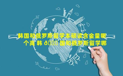 韩国和俄罗斯留学本硕读含金量哪个高 韩 🍀 国和俄罗斯留学哪个便宜 ☘